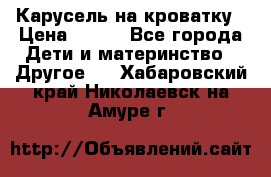 Карусель на кроватку › Цена ­ 700 - Все города Дети и материнство » Другое   . Хабаровский край,Николаевск-на-Амуре г.